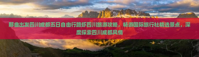 那曲出发四川成都五日自由行路虾四川旅游攻略，畅游国际旅行社精选景点，深度探索四川成都风情