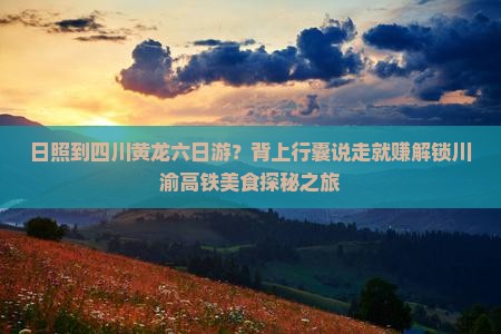 日照到四川黄龙六日游？背上行囊说走就赚解锁川渝高铁美食探秘之旅