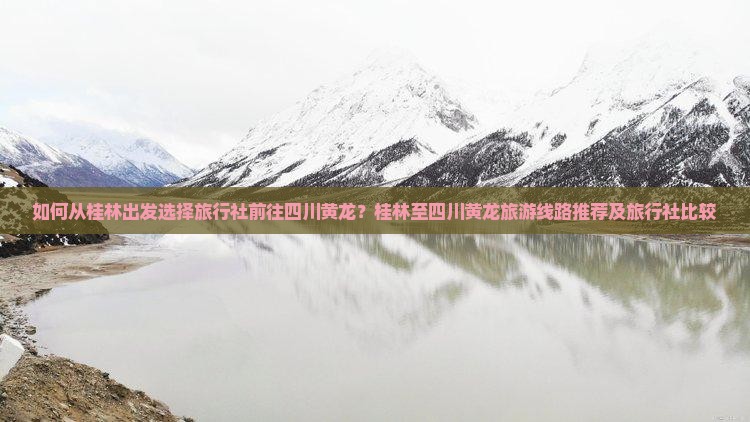 如何从桂林出发选择旅行社前往四川黄龙？桂林至四川黄龙旅游线路推荐及旅行社比较