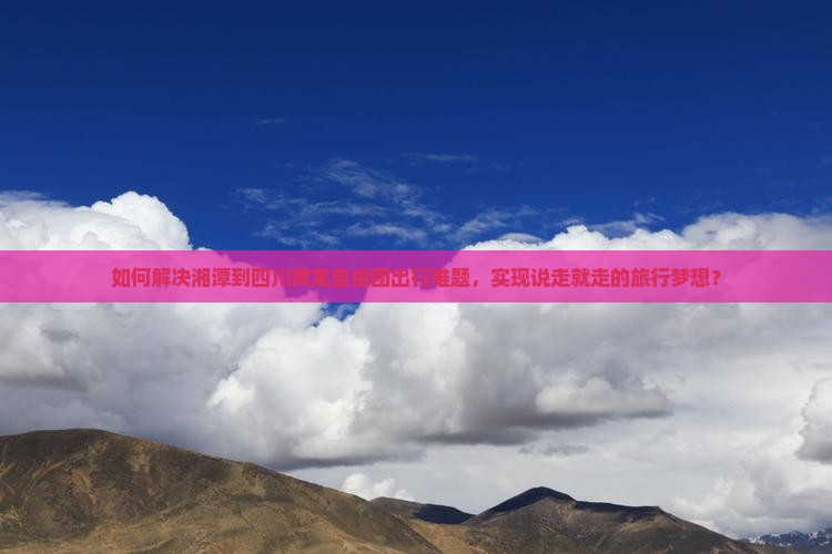 如何解决湘潭到四川黄龙自由团出行难题，实现说走就走的旅行梦想？