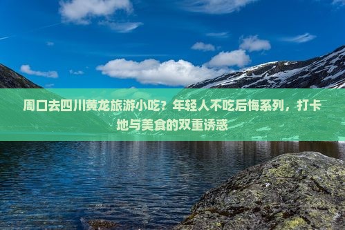 周口去四川黄龙旅游小吃？年轻人不吃后悔系列，打卡地与美食的双重诱惑