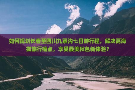 如何规划长春至四川九寨沟七日游行程，解决高海拔旅行痛点，享受最美秋色新体验？