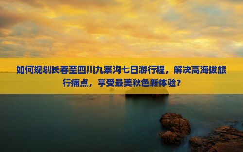如何规划长春至四川九寨沟七日游行程，解决高海拔旅行痛点，享受最美秋色新体验？
