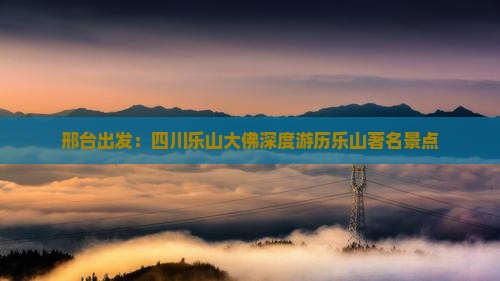 邢台出发：四川乐山大佛深度游历乐山著名景点