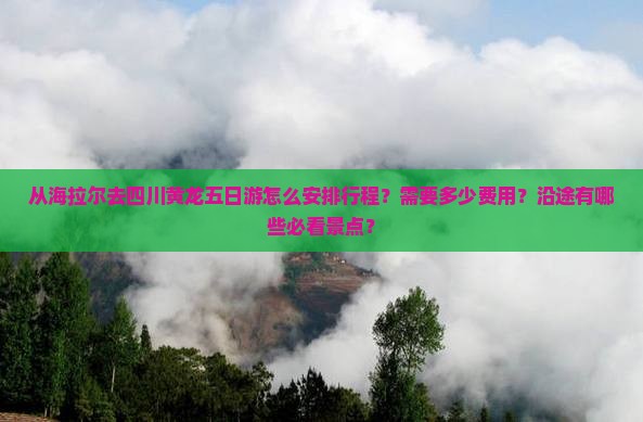 从海拉尔去四川黄龙五日游怎么安排行程？需要多少费用？沿途有哪些必看景点？