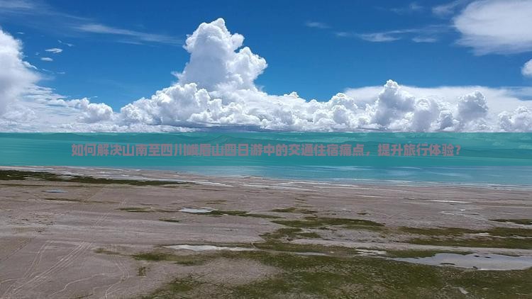 如何解决山南至四川峨眉山四日游中的交通住宿痛点，提升旅行体验？