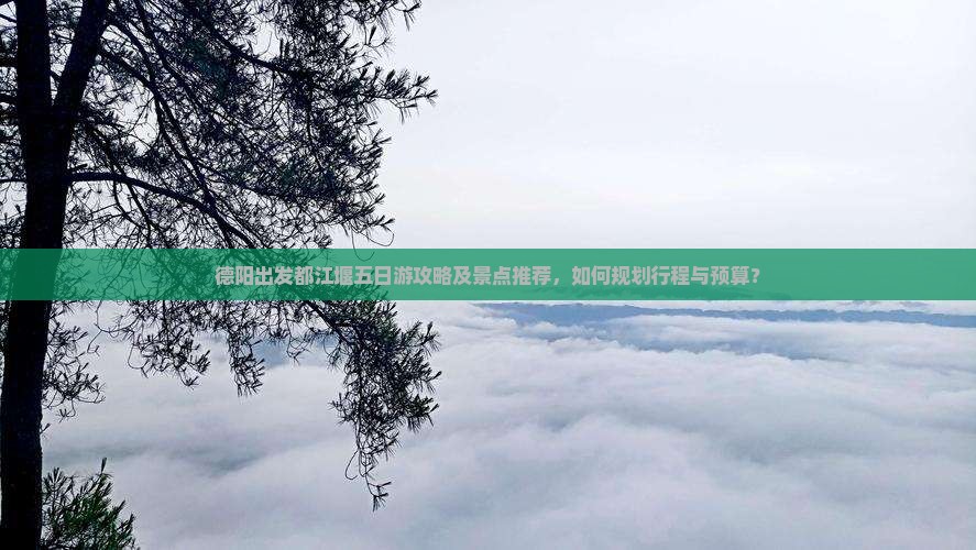 德阳出发都江堰五日游攻略及景点推荐，如何规划行程与预算？