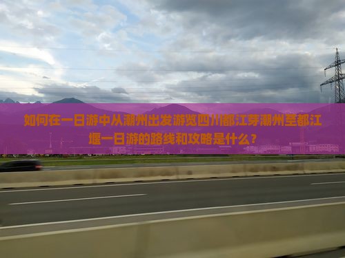 如何在一日游中从潮州出发游览四川都江芽潮州至都江堰一日游的路线和攻略是什么？