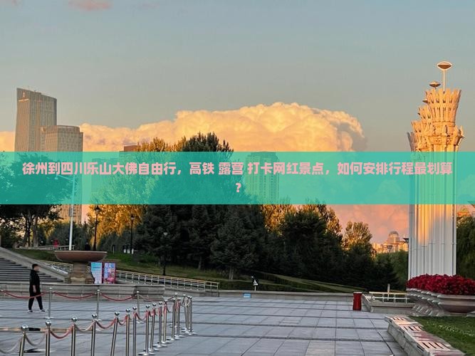 徐州到四川乐山大佛自由行，高铁+露营+打卡网红景点，如何安排行程最划算？