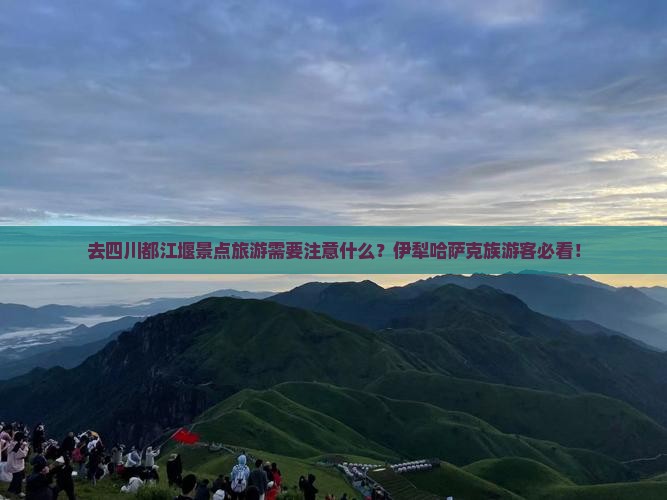 去四川都江堰景点旅游需要注意什么？伊犁哈萨克族游客必看！