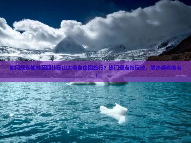 如何规划榆林至四川乐山大佛自由团旅行？热门景点新玩法，解决游客痛点！