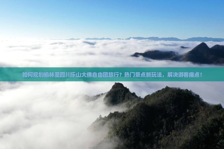 如何规划榆林至四川乐山大佛自由团旅行？热门景点新玩法，解决游客痛点！