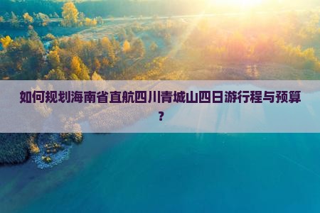 如何规划海南省直航四川青城山四日游行程与预算？