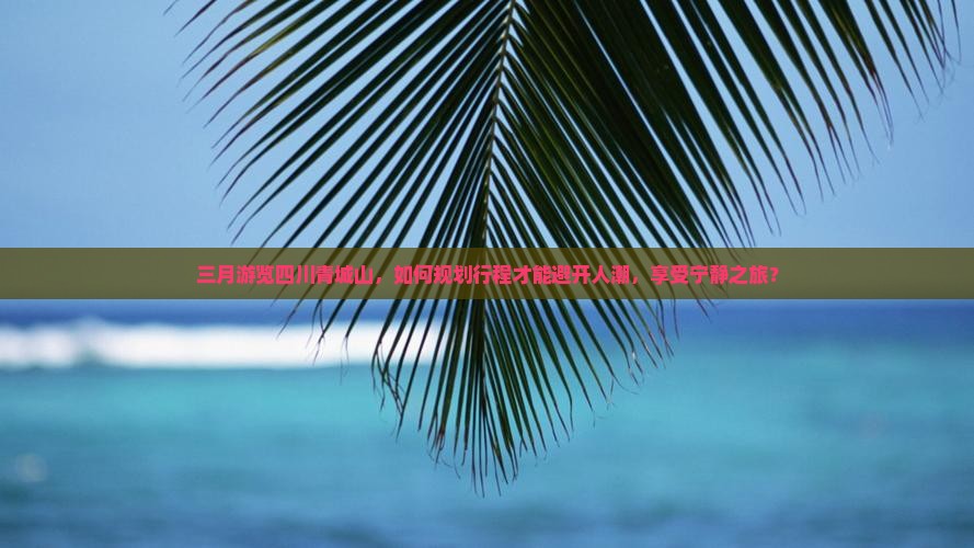 三月游览四川青城山，如何规划行程才能避开人潮，享受宁静之旅？