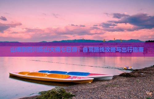 山南到四川乐山大佛七日游：自驾路线攻略与出行指南