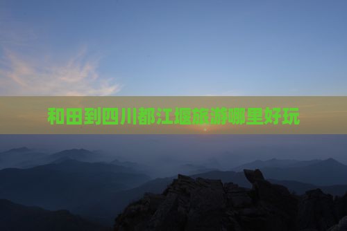 和田到四川都江堰旅游哪里好玩