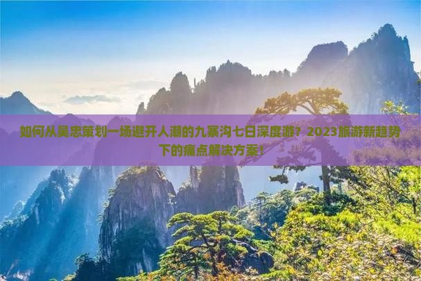 如何从吴忠策划一场避开人潮的九寨沟七日深度游？2023旅游新趋势下的痛点解决方案！