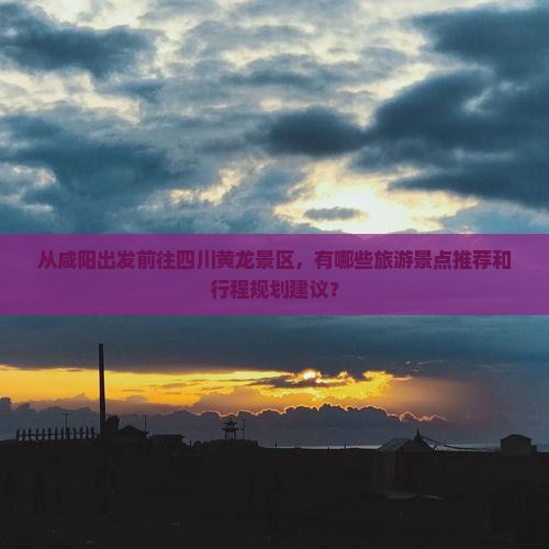 从咸阳出发前往四川黄龙景区，有哪些旅游景点推荐和行程规划建议？
