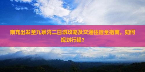 南充出发至九寨沟二日游攻略及交通住宿全指南，如何规划行程？
