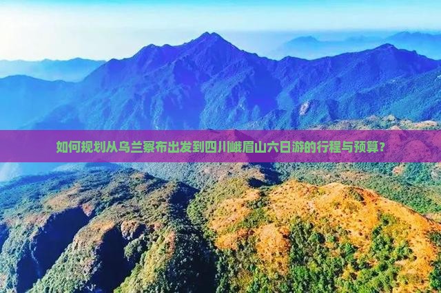 如何规划从乌兰察布出发到四川峨眉山六日游的行程与预算？