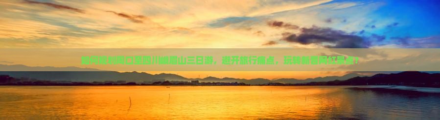 如何规划周口至四川峨眉山三日游，避开旅行痛点，玩转新晋网红景点？