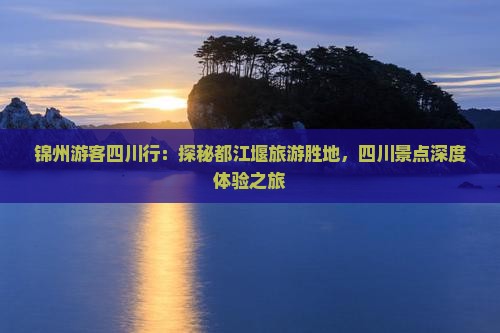 锦州游客四川行：探秘都江堰旅游胜地，四川景点深度体验之旅