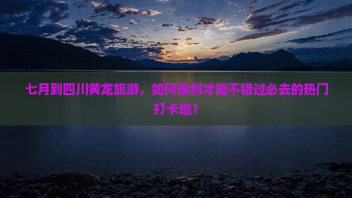 七月到四川黄龙旅游，如何规划才能不错过必去的热门打卡地？