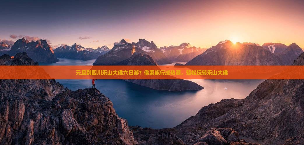 元旦到四川乐山大佛六日游？佛系旅行成热潮，轻松玩转乐山大佛