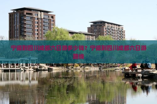 宁德到四川成都六日游多少钱？宁德到四川成都六日游路线