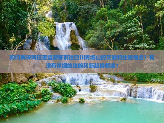 如何解决阿拉善盟游客前往四川青城山的交通和住宿痛点？有没有详细的攻略和新趋势解读？