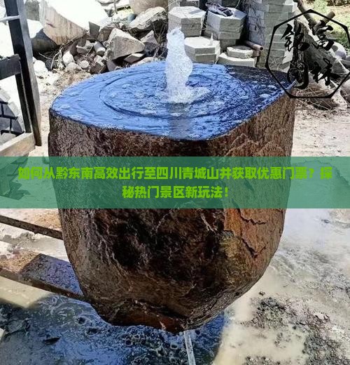 如何从黔东南高效出行至四川青城山并获取优惠门票？探秘热门景区新玩法！