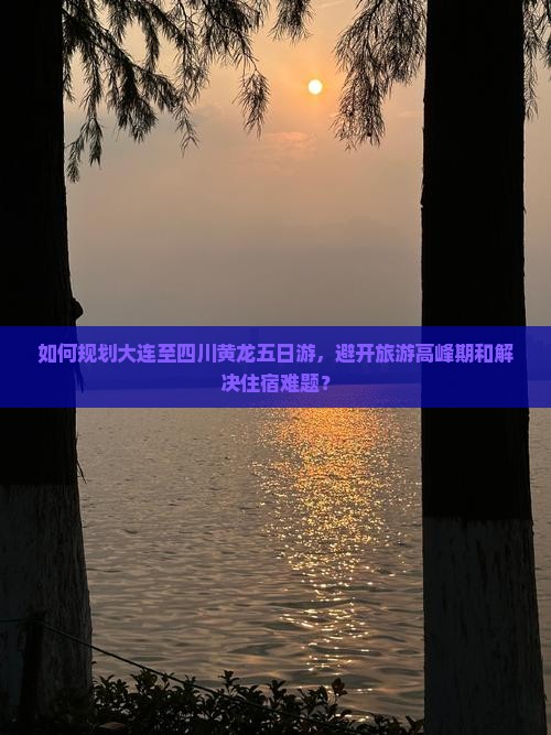 如何规划大连至四川黄龙五日游，避开旅游高峰期和解决住宿难题？