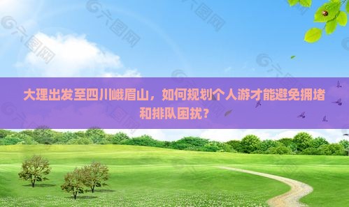 大理出发至四川峨眉山，如何规划个人游才能避免拥堵和排队困扰？