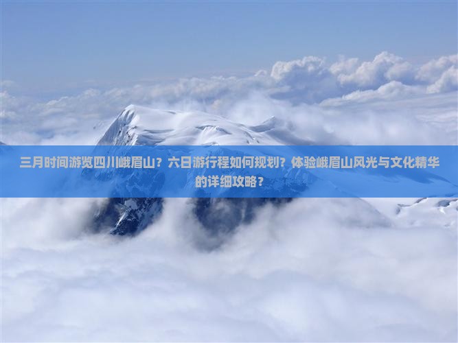 三月时间游览四川峨眉山？六日游行程如何规划？体验峨眉山风光与文化精华的详细攻略？