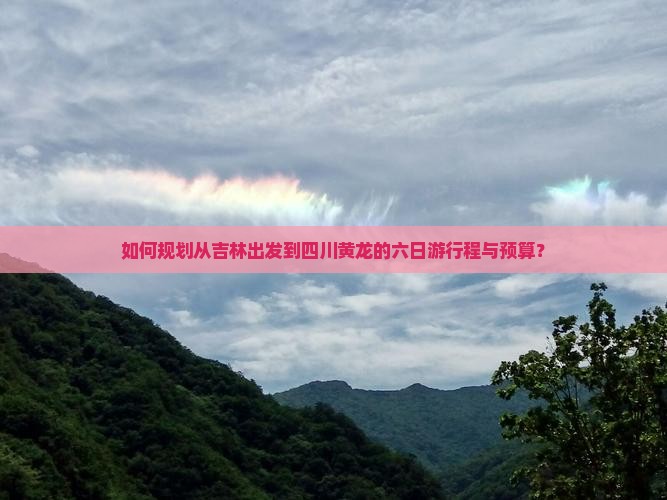 如何规划从吉林出发到四川黄龙的六日游行程与预算？