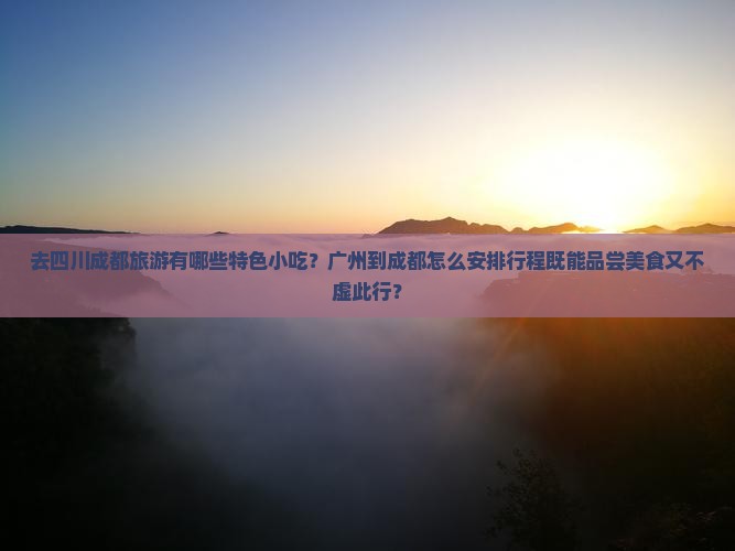 去四川成都旅游有哪些特色小吃？广州到成都怎么安排行程既能品尝美食又不虚此行？