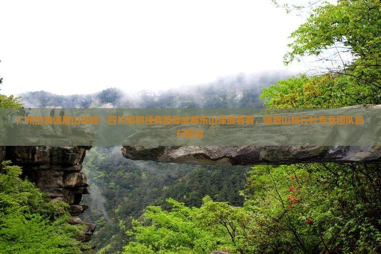 广州出发峨眉山攻略：四川旅游经典路犀成都乐山深度看看，峨眉山旅行社专业团队旅行服务