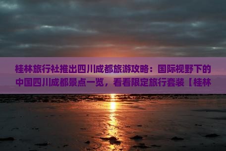 桂林旅行社推出四川成都旅游攻略：国际视野下的中国四川成都景点一览，看看限定旅行套装【桂林旅行社】