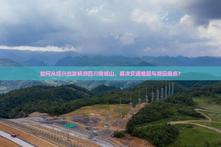 如何从绍兴出发畅游四川青城山，解决交通难题与游玩痛点？