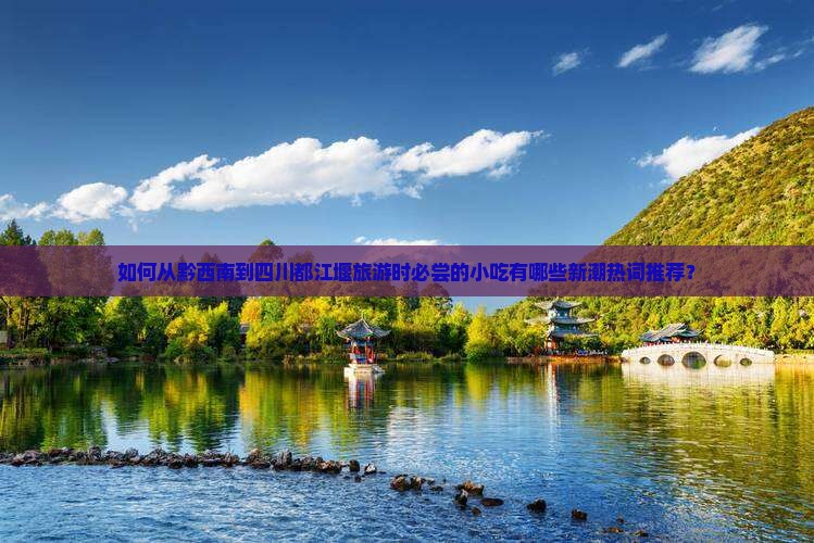 如何从黔西南到四川都江堰旅游时必尝的小吃有哪些新潮热词推荐? 如何从黔西南到四川都江堰旅游时必尝的小吃有哪些新潮热词推荐?
