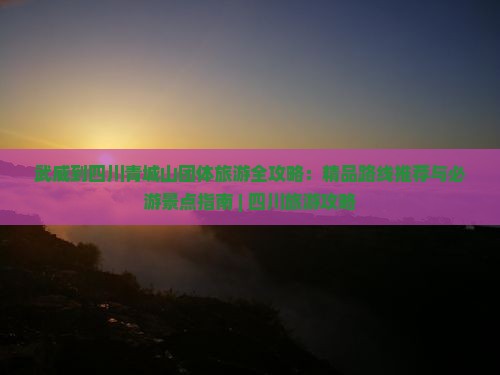 武威到四川青城山团体旅游全攻略：精品路线推荐与必游景点指南 | 四川旅游攻略