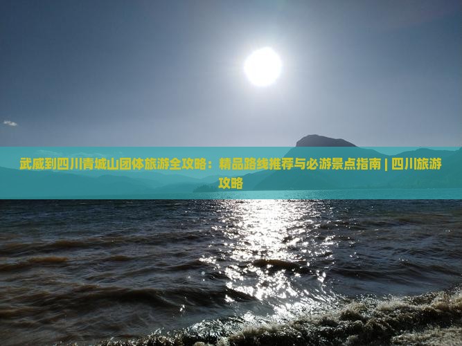 武威到四川青城山团体旅游全攻略：精品路线推荐与必游景点指南 | 四川旅游攻略