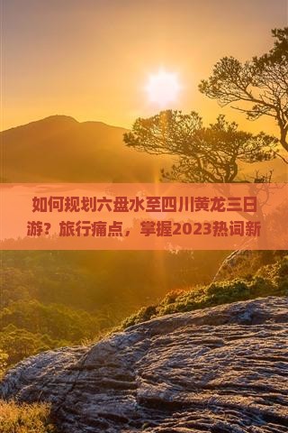如何规划六盘水至四川黄龙三日游？旅行痛点，掌握2023热词新词攻略！