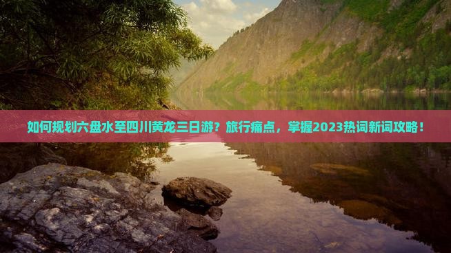 如何规划六盘水至四川黄龙三日游？旅行痛点，掌握2023热词新词攻略！