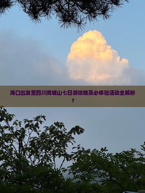 海口出发至四川青城山七日游攻略及必体验活动全解析？