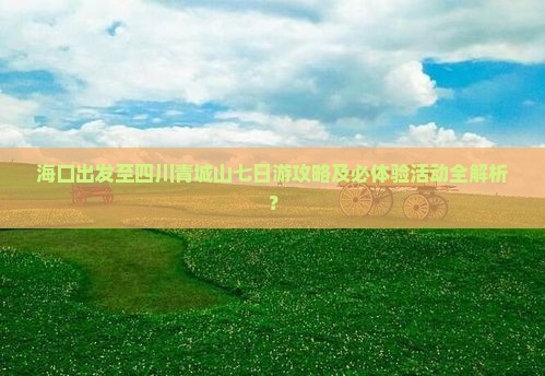 海口出发至四川青城山七日游攻略及必体验活动全解析？
