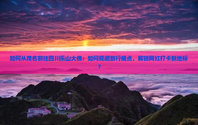 如何从茂名前往四川乐山大佛：如何规避旅行痛点，解锁网红打卡新地标？