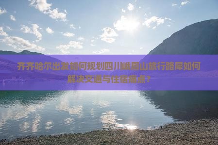 齐齐哈尔出发如何规划四川峨眉山旅行路犀如何解决交通与住宿痛点？