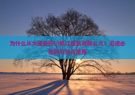为什么从大理去四川都江堰旅游那么火？沿途必看网红景点推荐