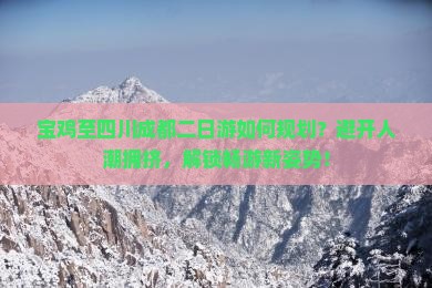 宝鸡至四川成都二日游如何规划？避开人潮拥挤，解锁畅游新姿势！